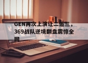 bet365官方网站app下载链接-GEN再次上演让二追三，369战队逆境翻盘震惊全网