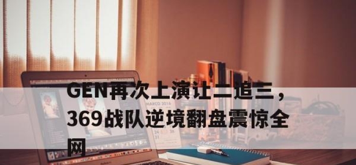 bet365官方网站app下载链接-GEN再次上演让二追三，369战队逆境翻盘震惊全网