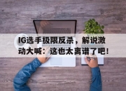 bet365官方网站app下载链接-IG选手极限反杀，解说激动大喊：这也太离谱了吧！