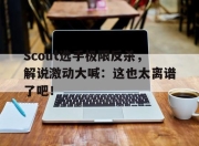 bet365平台-Scout选手极限反杀，解说激动大喊：这也太离谱了吧！