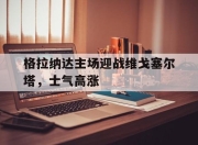 bet365平台-格拉纳达主场迎战维戈塞尔塔，士气高涨