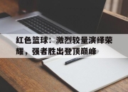 bet365官方网站app下载链接-红色篮球：激烈较量演绎荣耀，强者胜出登顶巅峰