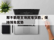 bet365平台-那不勒斯主场困难获胜，保持领先优势