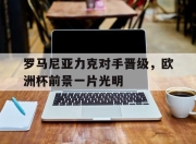 bet365平台-罗马尼亚力克对手晋级，欧洲杯前景一片光明