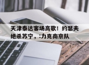bet365靠谱吗-天津泰达客场高歌！约瑟夫绝杀苏宁，:力克南京队