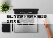 bet365官方网站app下载链接-球队在赛场上展现出团队配合的力量