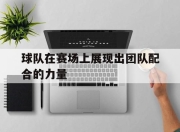 bet365官方网站app下载链接-球队在赛场上展现出团队配合的力量