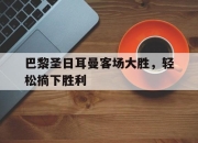bet365平台-巴黎圣日耳曼客场大胜，轻松摘下胜利