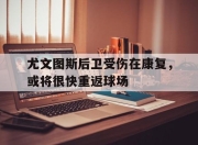 bet365平台-尤文图斯后卫受伤在康复，或将很快重返球场