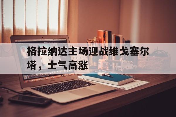 格拉纳达主场迎战维戈塞尔塔，士气高涨
