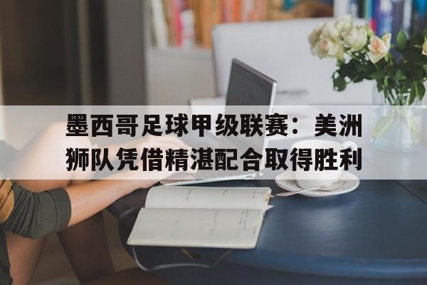 墨西哥足球甲级联赛：美洲狮队凭借精湛配合取得胜利