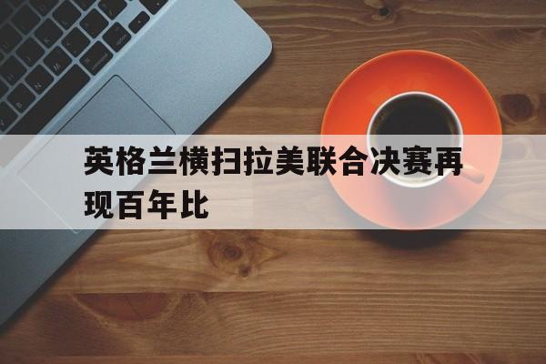英格兰横扫拉美联合决赛再现百年比
